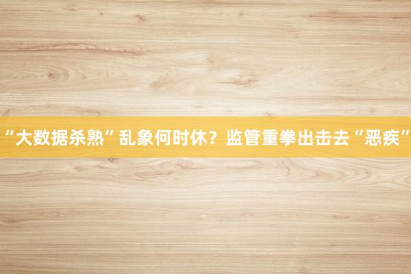 “大数据杀熟”乱象何时休?监管重拳出击去“恶疾”